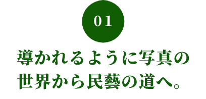01 導かれるように写真の 世界から民藝の道へ。