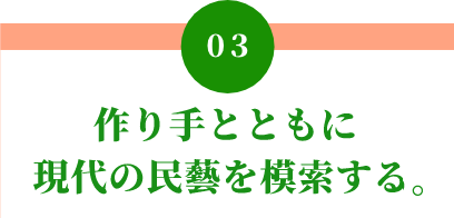 03 作り手とともに 現代の民藝を模索する。